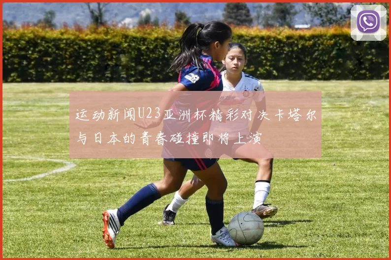运动新闻U23亚洲杯精彩对决卡塔尔与日本的青春碰撞即将上演