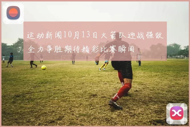 运动新闻10月13日火箭队迎战强敌全力争胜期待精彩比赛瞬间