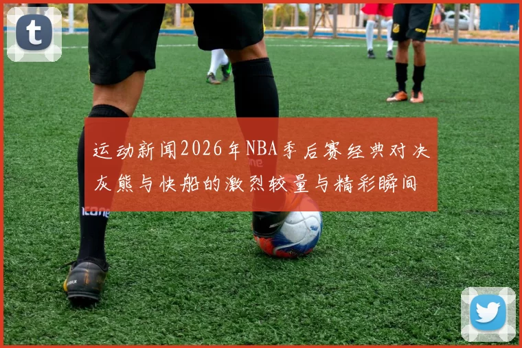 运动新闻2026年NBA季后赛经典对决灰熊与快船的激烈较量与精彩瞬间回顾