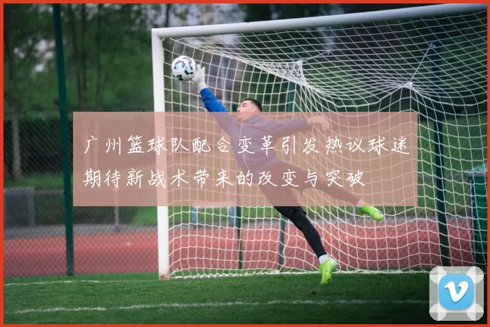 广州篮球队配合变革引发热议球迷期待新战术带来的改变与突破