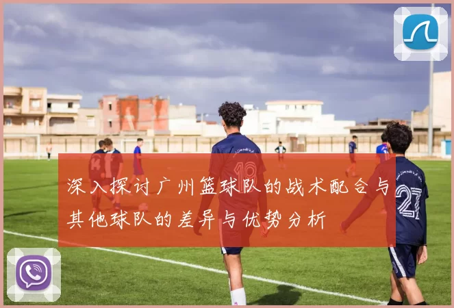 深入探讨广州篮球队的战术配合与其他球队的差异与优势分析