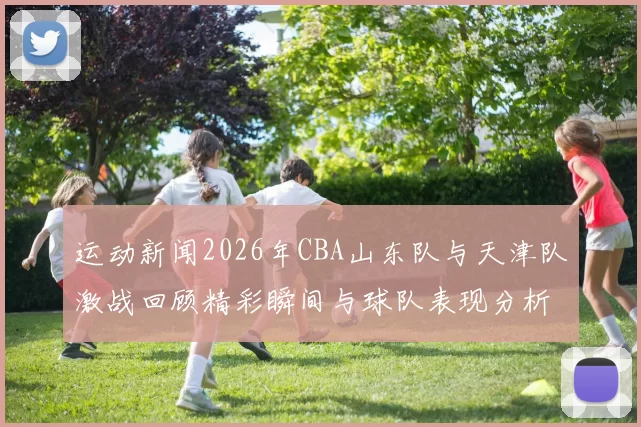 运动新闻2026年CBA山东队与天津队激战回顾精彩瞬间与球队表现分析