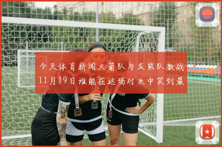 今天体育新闻火箭队与灰熊队激战11月19日谁能在这场对决中笑到最后